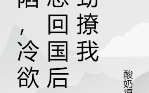 沦陷，冷欲顾总回国后使劲撩我